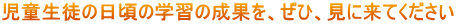 児童生徒の日頃の学習の成果を、ぜひ、見に来てください
