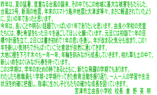 �����܂��Ă��߂łƂ��������܂��B �ی�ҕ��тɒn��̊F�l�ɂ�����܂��ẮA�S�V���ɕ����P�V�N�����}���̂��ƂƎv���܂��B ���N���́A�{�Z����̐��i�Ɋi�ʂ̂������Ƃ����͂����肱���ɋނ�ł���\���グ�܂��B ��N�́A�Ă̖ҏ��A�x�d�Ȃ�䕗�̏P���A���̒��ł����̒n��ɐr��Ȕ�Q�������炵���A �䕗�Q�R���A�V���̒n�k�A�N���̃X�}�g�������n�k�Ƒ�Ôg���X�A�܂��ɕ񓹂���Ă����悤 �ɁA�Ђ��̔N�ł������Ǝv���܂��B ���N�́A�ǂ����Ƃ▾�邢�b��ł����ς��̂P�N�ł��肽���Ǝv���܂��B�R�Ǐ��w�Z�̎��� �����ɂ́A���Ɗ�]�����������X���߂����Ăق����Ɗ���Ă��܂��B���U�ɂ͏��w�łP�N�̖� �W��v��𗧂āA�Q���ɂ͏������߂łP�N�̎v����\���A�N�����܂�ƋC�������܂�A���̂P �N��V�����C�����ł���΂��Ă������ƈӗ~�����R�ɗN���Ă��܂��B ��n�ɍ������낷�؁X���P�N�P�N�A�N�ւ����݂Ȃ��琬�����Ă����܂��B�͂ꑐ���y�̒��ŁA �V���������͂����݂Ȃ���t��҂��Ă��܂��B ���̂R�w���́A�w�N�̂܂Ƃ߂̎��ł���ƂƂ��ɁA�V���Ȕ��̊w���ł�����܂��B �킽���������E�����P�w���E�Q�w���s���Ă������犈����U��Ԃ�A��l��l�̊w�K�␶�� �󋵂�I�m�ɔc�����A�w���ɐ������q�ǂ������̊m���Ȑ�����}���Ă����܂��B �ǂ̎q�ɂ������ƌ�����Ɨǂ�������܂��B����������o���A�F�ߗ�܂����Ƃ�厖�ɂ��A �ڕW�Ɍ������Ē����Ɏ��g��ł��������ł��B�{�N���ς��܂������w���E�����͂����� ���\���グ�A�N���̂������Ƃ������܂��B �@�@�@�@�@�@�@�@�@�@�@�@�@�@�@�@�@�@�@�@�@�@�@�@�@�@�@�{�Îs���R�Ǐ��w�Z�@�Z���@�q�@��@�p�@��