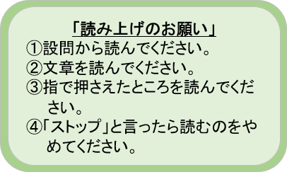 読み上げのお願いのルール。
１．設問から読んでください
２．文章を読んでください。
３．指で押さえたところを読んでください。
４．「ストップ」と言ったら読むのをやめてください。